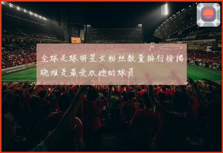 全球足球明星女粉丝数量排行榜揭晓谁是最受欢迎的球员
