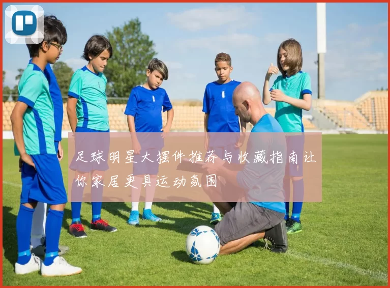 足球明星大摆件推荐与收藏指南让你家居更具运动氛围