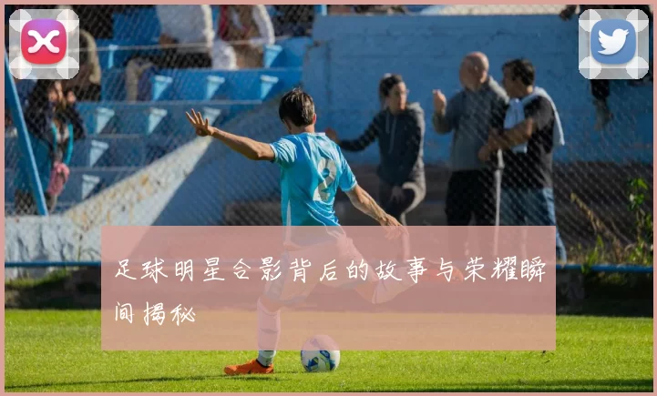 足球明星合影背后的故事与荣耀瞬间揭秘