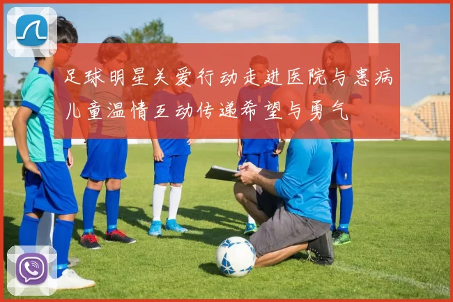 足球明星关爱行动走进医院与患病儿童温情互动传递希望与勇气