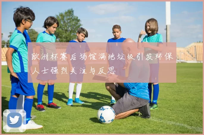欧洲杯赛后场馆满地垃圾引发环保人士强烈关注与反思