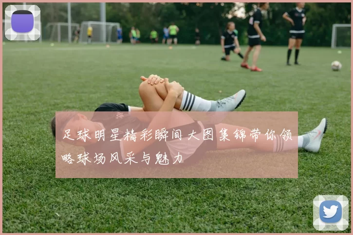 足球明星精彩瞬间大图集锦带你领略球场风采与魅力