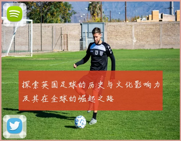 探索英国足球的历史与文化影响力及其在全球的崛起之路